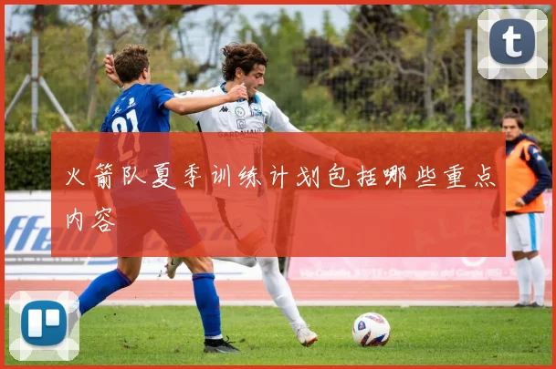 火箭队夏季训练计划包括哪些重点内容