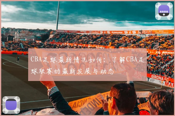 CBA足球最新情况如何：了解CBA足球联赛的最新发展与动态