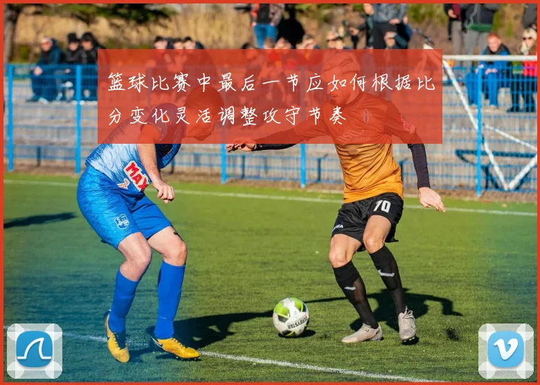 篮球比赛中最后一节应如何根据比分变化灵活调整攻守节奏