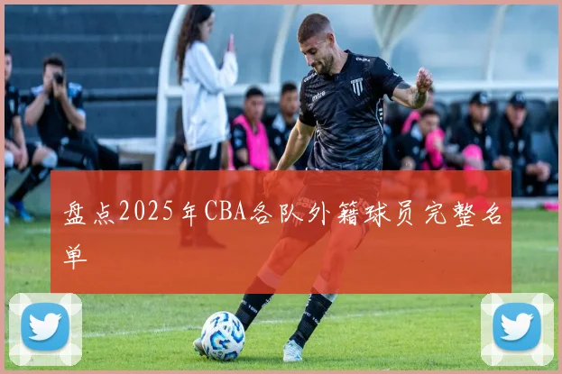 盘点2025年CBA各队外籍球员完整名单