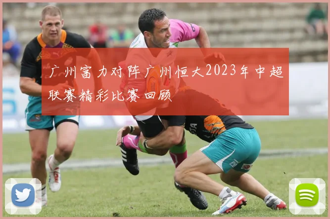 广州富力对阵广州恒大2023年中超联赛精彩比赛回顾